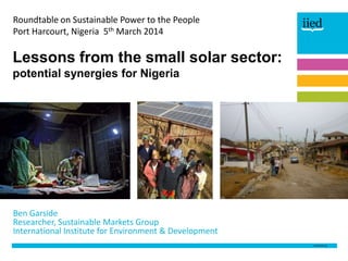 Roundtable on Sustainable Power to the People
Port Harcourt, Nigeria 5th March 2014

Lessons from the small solar sector:
potential synergies for Nigeria

Ben Garside
Researcher, Sustainable Markets Group
International Institute for Environment & Development

 