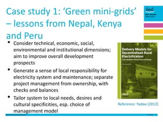 Case study 1: ‘Green mini-grids’
– lessons from Nepal, Kenya
and Peru
•
•
•

Consider technical, economic, social,
environmental and institutional dimensions;
aim to improve overall development
prospects
Generate a sense of local responsibility for
electricity system and maintenance; separate
project management from ownership, with
checks and balances
Tailor system to local needs, desires and
cultural specificities, esp. choice of
management model

Lessons from the small solar sector

Ben Garside
March 2014

Reference: Yadoo (2012)
3

 
