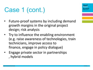 Case 1 (cont.)

Ben Garside
March 2014

• Future-proof systems by including demand
growth margins in the original project
design; risk analysis
• Try to influence the enabling environment
(e.g. raise awareness of technologies, train
technicians, improve access to
finance, engage in policy dialogue)
• Engage private sector in partnerships
, hybrid models
Lessons from the small solar sector

4

 