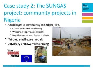 Case study 2: The SUNGAS
project: community projects in
Nigeria
•
•
•

Ben Garside
March 2014

Challenges of community-based projects:

•
•
•

Culture of maintenance lacking
Willingness to pay & expectations
Negative perceptions of solar products

Tailored small-scale models
Advocacy and awareness raising

flickr/Wayan Vota
Lessons from the small solar sector

5

 