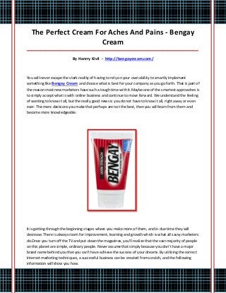 The Perfect Cream For Aches And Pains - Bengay
                      Cream
_____________________________________________________________________________________

                           By Hanrry Kivil - http://bengaycream.com/



You will never escape the stark reality of having to rely on your own ability to smartly implement
something like Bengay Cream and choose what is best for your company as you go forth. That is part of
the reason most new marketers have such a tough time with it.Maybe one of the smartest approaches is
to simply accept what is with online business and continue to move forward. We understand the feeling
of wanting to know it all, but the really good news is you do not have to know it all, right away or even
ever. The more decisions you make that perhaps are not the best, then you will learn from them and
become more knowledgeable.




It is getting through the beginning stages where you make more of them, and in due time they will
decrease. There is always room for improvement, learning and growth which is what all savvy marketers
do.Once you turn off the TV and put down the magazines, you'll realize that the vast majority of people
on this planet are simple, ordinary people. Never assume that simply because you don't have a major
brand name behind you that you can't have achieve the success of your dreams. By utilizing the correct
Internet marketing techniques, a successful business can be created from scratch, and the following
information will show you how.
 