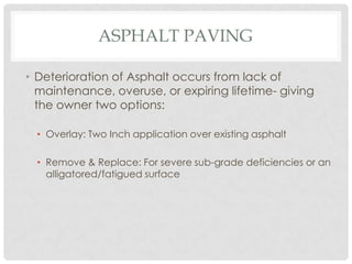 ASPHALT PAVING

• Deterioration of Asphalt occurs from lack of
  maintenance, overuse, or expiring lifetime- giving
  the owner two options:

  • Overlay: Two Inch application over existing asphalt

  • Remove & Replace: For severe sub-grade deficiencies or an
    alligatored/fatigued surface
 