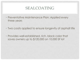 SEALCOATING

• Preventative Maintenance Plan: Applied every
  three years

• Two coats applied to ensure longevity of asphalt life

• Provides well-established, rich, black color that
  saves owners up to $120,000 on 10,000 SF lot
 