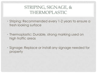 STRIPING, SIGNAGE, &
             THERMOPLASTIC
• Striping: Recommended every 1-2 years to ensure a
  fresh looking surface

• Thermoplastic: Durable, strong marking used on
  high traffic areas

• Signage: Replace or install any signage needed for
  property
 