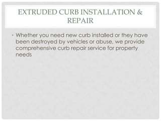 EXTRUDED CURB INSTALLATION &
             REPAIR
• Whether you need new curb installed or they have
  been destroyed by vehicles or abuse, we provide
  comprehensive curb repair service for property
  needs
 