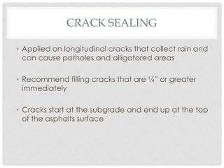 CRACK SEALING

• Applied on longitudinal cracks that collect rain and
  can cause potholes and alligatored areas

• Recommend filling cracks that are ¼” or greater
  immediately

• Cracks start at the subgrade and end up at the top
  of the asphalts surface
 
