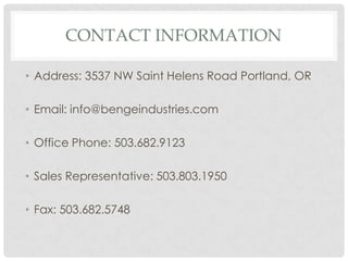 CONTACT INFORMATION

• Address: 3537 NW Saint Helens Road Portland, OR

• Email: info@bengeindustries.com

• Office Phone: 503.682.9123

• Sales Representative: 503.803.1950

• Fax: 503.682.5748
 