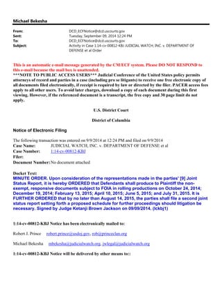 Michael Bekesha
From: DCD_ECFNotice@dcd.uscourts.gov
Sent: Tuesday, September 09, 2014 12:24 PM
To: DCD_ECFNotice@dcd.uscourts.gov
Subject: Activity in Case 1:14-cv-00812-KBJ JUDICIAL WATCH, INC. v. DEPARTMENT OF
DEFENSE et al Order
This is an automatic e-mail message generated by the CM/ECF system. Please DO NOT RESPOND to
this e-mail because the mail box is unattended.
***NOTE TO PUBLIC ACCESS USERS*** Judicial Conference of the United States policy permits
attorneys of record and parties in a case (including pro se litigants) to receive one free electronic copy of
all documents filed electronically, if receipt is required by law or directed by the filer. PACER access fees
apply to all other users. To avoid later charges, download a copy of each document during this first
viewing. However, if the referenced document is a transcript, the free copy and 30 page limit do not
apply.
U.S. District Court
District of Columbia
Notice of Electronic Filing
The following transaction was entered on 9/9/2014 at 12:24 PM and filed on 9/9/2014
Case Name: JUDICIAL WATCH, INC. v. DEPARTMENT OF DEFENSE et al
Case Number: 1:14-cv-00812-KBJ
Filer:
Document Number:No document attached
Docket Text:
MINUTE ORDER. Upon consideration of the representations made in the parties' [9] Joint
Status Report, it is hereby ORDERED that Defendants shall produce to Plaintiff the non-
exempt, responsive documents subject to FOIA in rolling productions on October 24, 2014;
December 19, 2014; February 13, 2015; April 10, 2015; June 5, 2015; and July 31, 2015. It is
FURTHER ORDERED that by no later than August 14, 2015, the parties shall file a second joint
status report setting forth a proposed schedule for further proceedings should litigation be
necessary. Signed by Judge Ketanji Brown Jackson on 09/09/2014. (lckbj1)
1:14-cv-00812-KBJ Notice has been electronically mailed to:
Robert J. Prince robert.prince@usdoj.gov, rob@princeclan.org
Michael Bekesha mbekesha@judicialwatch.org, jwlegal@judicialwatch.org
1:14-cv-00812-KBJ Notice will be delivered by other means to::
 