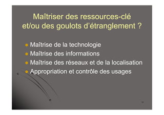 Maîtriser des ressources-clé
et/ou des goulots d’étranglement ?

 Maîtrise de la technologie
 Maîtrise des informations
 Maîtrise des réseaux et de la localisation
 Appropriation et contrôle des usages




                                           11
 