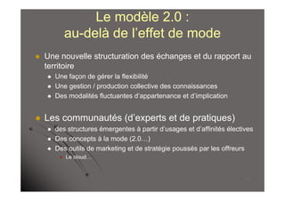 Le modèle 2.0 :
             au-delà de l’effet de mode
   Une nouvelle structuration des échanges et du rapport au
    territoire
       Une façon de gérer la flexibilité
       Une gestion / production collective des connaissances
       Des modalités fluctuantes d’appartenance et d’implication


   Les communautés (d’experts et de pratiques)
       des structures émergentes à partir d’usages et d’affinités électives
       Des concepts à la mode (2.0…)
       Des outils de marketing et de stratégie poussés par les offreurs
            Le cloud…


                                                                         17
 