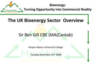 Bioenergy:
      Turning Opportunity into Commercial Reality


The UK Bioenergy Sector Overview

    Sir Ben Gill CBE (MA(Cantab)

         Harper Adams University College

          Tuesday December 16th 2008
 
