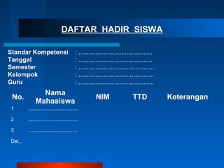 DAFTAR HADIR SISWA
Standar Kompetensi : ...........................................
Tanggal : ...........................................
Semester : ............................................
Kelompok : ............................................
Guru : ............................................
No.
Nama
Mahasiswa
NIM TTD Keterangan
1 ....................................
2 ....................................
3 ....................................
Dst..
 
