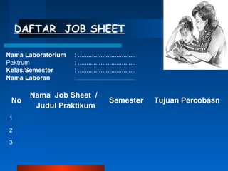 DAFTAR JOB SHEET
Nama Laboratorium : .................................
Pektrum : .................................
Kelas/Semester : .................................
Nama Laboran : .......................................................
No
Nama Job Sheet /
Judul Praktikum
Semester Tujuan Percobaan
1
2
3
 