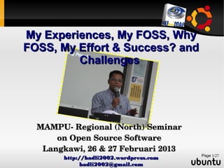 My Experiences, My FOSS, Why
FOSS, My Effort & Success? and
Challenges

MAMPU­ Regional (North) Seminar 
on Open Source Software
Langkawi, 26 & 27 Februari 2013
http://badli2002.wordpress.com
badli2002@gmail.com

Page 1/27

 