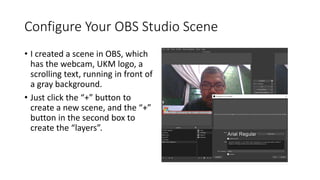 Configure Your OBS Studio Scene
• I created a scene in OBS, which
has the webcam, UKM logo, a
scrolling text, running in front of
a gray background.
• Just click the “+” button to
create a new scene, and the “+”
button in the second box to
create the “layers”.
 