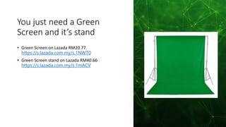 You just need a Green
Screen and it’s stand
• Green Screen on Lazada RM20.77.
https://s.lazada.com.my/s.1NWT0
• Green Screen stand on Lazada RM40.66
https://s.lazada.com.my/s.1mACV
 