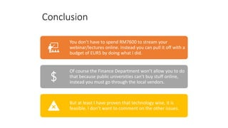 Conclusion
You don’t have to spend RM7600 to stream your
webinar/lectures online. Instead you can pull it off with a
budget of EUR5 by doing what I did.
Of course the Finance Department won’t allow you to do
that because public universities can’t buy stuff online,
instead you must go through the local vendors.
But at least I have proven that technology wise, it is
feasible. I don’t want to comment on the other issues.
 