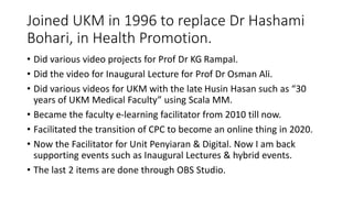 Joined UKM in 1996 to replace Dr Hashami
Bohari, in Health Promotion.
• Did various video projects for Prof Dr KG Rampal.
• Did the video for Inaugural Lecture for Prof Dr Osman Ali.
• Did various videos for UKM with the late Husin Hasan such as “30
years of UKM Medical Faculty” using Scala MM.
• Became the faculty e-learning facilitator from 2010 till now.
• Facilitated the transition of CPC to become an online thing in 2020.
• Now the Facilitator for Unit Penyiaran & Digital. Now I am back
supporting events such as Inaugural Lectures & hybrid events.
• The last 2 items are done through OBS Studio.
 