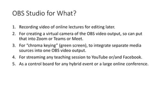 OBS Studio for What?
1. Recording video of online lectures for editing later.
2. For creating a virtual camera of the OBS video output, so can put
that into Zoom or Teams or Meet.
3. For “chroma keying” (green screen), to integrate separate media
sources into one OBS video output.
4. For streaming any teaching session to YouTube or/and Facebook.
5. As a control board for any hybrid event or a large online conference.
 