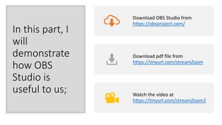 In this part, I
will
demonstrate
how OBS
Studio is
useful to us;
Download OBS Studio from
https://obsproject.com/
Download pdf file from
https://tinyurl.com/streamZoom
Watch the video at
https://tinyurl.com/streamZoom2
 