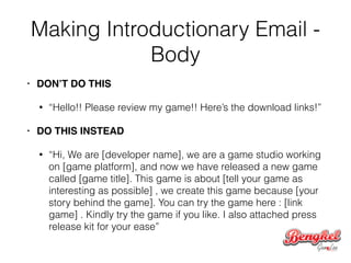 Making Introductionary Email -
Body
• DON’T DO THIS!
• “Hello!! Please review my game!! Here’s the download links!”
• DO THIS INSTEAD!
• “Hi, We are [developer name], we are a game studio working
on [game platform], and now we have released a new game
called [game title]. This game is about [tell your game as
interesting as possible] , we create this game because [your
story behind the game]. You can try the game here : [link
game] . Kindly try the game if you like. I also attached press
release kit for your ease”
 