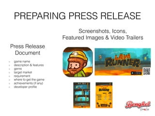 PREPARING PRESS RELEASE
Press Release
Document
!
game name
description & features
genre
target market
requirement
where to get the game
achievements (if any)
developer proﬁle
Screenshots, Icons,
Featured Images & Video Trailers
 
