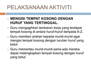 PELAKSANAAN AKTIVITI
 MENGISI TEMPAT KOSONG DENGAN
HURUF YANG TERTINGGAL.
 Guru mengagihkan lembaran kerja yang terdapat
tempat kosong di antara huruf-huruf daripada A-Z.
 Guru memberi arahan kepada murid-murid agar
mengisi tempat kosong dengan turutan huruf yang
betul.
 Guru memantau murid-murid sama ada mereka
dapat melengkapkan tempat kosong dengan huruf
yang betul.
 