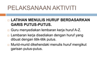 PELAKSANAAN AKTIVITI
 LATIHAN MENULIS HURUF BERDASARKAN
GARIS PUTUS-PUTUS.
 Guru menyediakan lembaran kerja huruf A-Z.
 Lembaran kerja disediakan dengan huruf yang
dibuat dengan titik-titik putus.
 Murid-murid dikehendaki menulis huruf mengikut
garisan putus-putus.
 