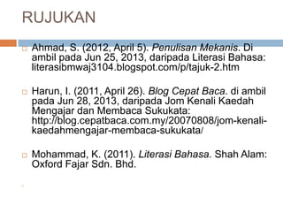 RUJUKAN
 Ahmad, S. (2012, April 5). Penulisan Mekanis. Di
ambil pada Jun 25, 2013, daripada Literasi Bahasa:
literasibmwaj3104.blogspot.com/p/tajuk-2.htm
 Harun, I. (2011, April 26). Blog Cepat Baca. di ambil
pada Jun 28, 2013, daripada Jom Kenali Kaedah
Mengajar dan Membaca Sukukata:
http://blog.cepatbaca.com.my/20070808/jom-kenali-
kaedahmengajar-membaca-sukukata/
 Mohammad, K. (2011). Literasi Bahasa. Shah Alam:
Oxford Fajar Sdn. Bhd.

 