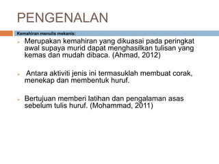 PENGENALAN
Kemahiran menulis mekanis:
 Merupakan kemahiran yang dikuasai pada peringkat
awal supaya murid dapat menghasilkan tulisan yang
kemas dan mudah dibaca. (Ahmad, 2012)
 Antara aktiviti jenis ini termasuklah membuat corak,
menekap dan membentuk huruf.
 Bertujuan memberi latihan dan pengalaman asas
sebelum tulis huruf. (Mohammad, 2011)
 