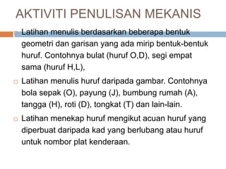 AKTIVITI PENULISAN MEKANIS
 Latihan menulis berdasarkan beberapa bentuk
geometri dan garisan yang ada mirip bentuk-bentuk
huruf. Contohnya bulat (huruf O,D), segi empat
sama (huruf H,L),
 Latihan menulis huruf daripada gambar. Contohnya
bola sepak (O), payung (J), bumbung rumah (A),
tangga (H), roti (D), tongkat (T) dan lain-lain.
 Latihan menekap huruf mengikut acuan huruf yang
diperbuat daripada kad yang berlubang atau huruf
untuk nombor plat kenderaan.
 