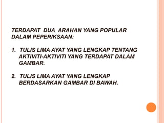 TERDAPAT DUA ARAHAN YANG POPULAR
DALAM PEPERIKSAAN:
1. TULIS LIMA AYAT YANG LENGKAP TENTANG
AKTIVITI-AKTIVITI YANG TERDAPAT DALAM
GAMBAR.
2. TULIS LIMA AYAT YANG LENGKAP
BERDASARKAN GAMBAR DI BAWAH.
 