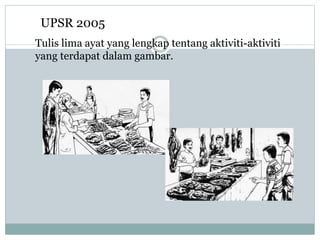 UPSR 2005
Tulis lima ayat yang lengkap tentang aktiviti-aktiviti
yang terdapat dalam gambar.
 