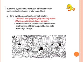 3. Buat lima ayat sahaja, walaupun terdapat banyak
maklumat dalam bahan grafik yang diberi.
a. Bina ayat berdasarkan kehendak soalan.
i. Tulis lima ayat yang lengkap tentang aktiviti-
aktiviti yang terdapat dalam gambar .
- Maknanya calon dikehendaki menulis lima
ayat tentang aktiviti yang melibatkan kata
kata kerja sahaja.
 