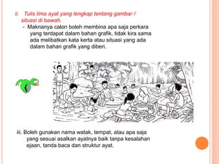 ii. Tulis lima ayat yang lengkap tentang gambar /
situasi di bawah.
- Maknanya calon boleh membina apa saja perkara
yang terdapat dalam bahan grafik, tidak kira sama
ada melibatkan kata kerta atau situasi yang ada
dalam bahan grafik yang diberi.
iii. Boleh gunakan nama watak, tempat, atau apa saja
yang sesuai asalkan ayatnya baik tanpa kesalahan
ejaan, tanda baca dan struktur ayat.
 