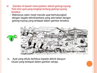 iii. Gambar di bawah menunjukkan aktiviti gotong-royong.
Tulis lima ayat yang lengkap tentang gotong-royong
tersebut.
- Maknanya calon mesti menulis ayat berhubungkait
dengan segala aktiviti/perkara yang ada kaitan dengan
gotong-royong yang terdapat dalam gambar tersebut.
iv. Ayat yang ditulis berfokus kepada aktiviti ataupun
situasi yang terdapat dalam gambar sahaja.
 