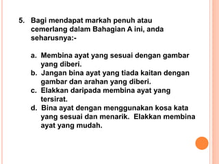 5. Bagi mendapat markah penuh atau
cemerlang dalam Bahagian A ini, anda
seharusnya:-
a. Membina ayat yang sesuai dengan gambar
yang diberi.
b. Jangan bina ayat yang tiada kaitan dengan
gambar dan arahan yang diberi.
c. Elakkan daripada membina ayat yang
tersirat.
d. Bina ayat dengan menggunakan kosa kata
yang sesuai dan menarik. Elakkan membina
ayat yang mudah.
 