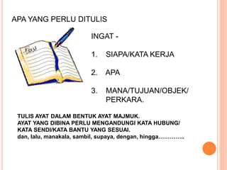 APA YANG PERLU DITULIS
INGAT -
1. SIAPA/KATA KERJA
2. APA
3. MANA/TUJUAN/OBJEK/
PERKARA.
TULIS AYAT DALAM BENTUK AYAT MAJMUK.
AYAT YANG DIBINA PERLU MENGANDUNGI KATA HUBUNG/
KATA SENDI/KATA BANTU YANG SESUAI.
dan, lalu, manakala, sambil, supaya, dengan, hingga…………..
 