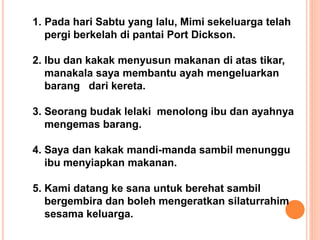 1. Pada hari Sabtu yang lalu, Mimi sekeluarga telah
pergi berkelah di pantai Port Dickson.
2. Ibu dan kakak menyusun makanan di atas tikar,
manakala saya membantu ayah mengeluarkan
barang dari kereta.
3. Seorang budak lelaki menolong ibu dan ayahnya
mengemas barang.
4. Saya dan kakak mandi-manda sambil menunggu
ibu menyiapkan makanan.
5. Kami datang ke sana untuk berehat sambil
bergembira dan boleh mengeratkan silaturrahim
sesama keluarga.
 