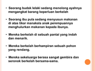 • Seorang budak lelaki sedang menolong ayahnya
mengangkat barang keperluan berkelah
• Seorang ibu pula sedang menyusun makanan
di atas tikar manakala anak perempuannya
menghulurkan makanan kepada ibunya.
• Mereka berkelah di sebuah pantai yang indah
dan menarik.
• Mereka berkelah berhampiran sebuah pohon
yang rendang.
• Mereka sekeluarga berasa sangat gembira dan
seronok berkelah bersama-sama.
 