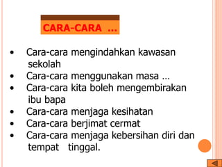 • Cara-cara mengindahkan kawasan
sekolah
• Cara-cara menggunakan masa …
• Cara-cara kita boleh mengembirakan
ibu bapa
• Cara-cara menjaga kesihatan
• Cara-cara berjimat cermat
• Cara-cara menjaga kebersihan diri dan
tempat tinggal.
CARA-CARA …
 