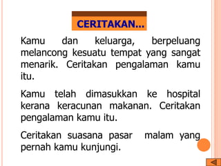 CERITAKAN...
Kamu dan keluarga, berpeluang
melancong kesuatu tempat yang sangat
menarik. Ceritakan pengalaman kamu
itu.
Kamu telah dimasukkan ke hospital
kerana keracunan makanan. Ceritakan
pengalaman kamu itu.
Ceritakan suasana pasar malam yang
pernah kamu kunjungi.
 