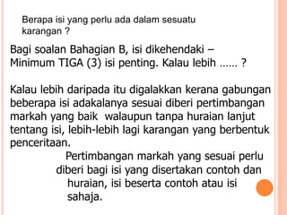 Berapa isi yang perlu ada dalam sesuatu
karangan ?
Bagi soalan Bahagian B, isi dikehendaki –
Minimum TIGA (3) isi penting. Kalau lebih …… ?
Kalau lebih daripada itu digalakkan kerana gabungan
beberapa isi adakalanya sesuai diberi pertimbangan
markah yang baik walaupun tanpa huraian lanjut
tentang isi, lebih-lebih lagi karangan yang berbentuk
penceritaan.
Pertimbangan markah yang sesuai perlu
diberi bagi isi yang disertakan contoh dan
huraian, isi beserta contoh atau isi
sahaja.
 
