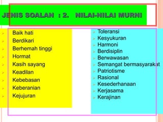 JENIS SOALAN : 2. NILAI-NILAI MURNI
 Baik hati
 Berdikari
 Berhemah tinggi
 Hormat
 Kasih sayang
 Keadilan
 Kebebasan
 Keberanian
 Kejujuran
 Toleransi
 Kesyukuran
 Harmoni
 Berdisiplin
 Berwawasan
 Semangat bermasyarakat
 Patriotisme
 Rasional
 Kesederhanaan
 Kerjasama
 Kerajinan
 