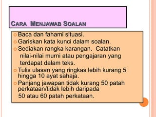 CARA MENJAWAB SOALAN
 Baca dan fahami situasi.
 Gariskan kata kunci dalam soalan.
 Sediakan rangka karangan. Catatkan
nilai-nilai murni atau pengajaran yang
terdapat dalam teks.
 Tulis ulasan yang ringkas lebih kurang 5
hingga 10 ayat sahaja.
 Panjang jawapan tidak kurang 50 patah
perkataan/tidak lebih daripada
50 atau 60 patah perkataan.
 