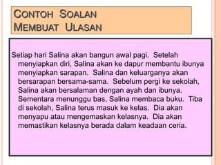 CONTOH SOALAN
MEMBUAT ULASAN
Setiap hari Salina akan bangun awal pagi. Setelah
menyiapkan diri, Salina akan ke dapur membantu ibunya
menyiapkan sarapan. Salina dan keluarganya akan
bersarapan bersama-sama. Sebelum pergi ke sekolah,
Salina akan bersalaman dengan ayah dan ibunya.
Sementara menunggu bas, Salina membaca buku. Tiba
di sekolah, Salina terus masuk ke kelas. Dia akan
menyapu atau mengemaskan kelasnya. Dia akan
memastikan kelasnya berada dalam keadaan ceria.
 