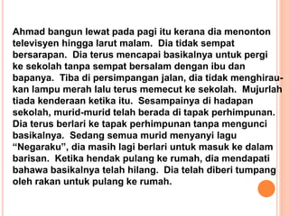 Ahmad bangun lewat pada pagi itu kerana dia menonton
televisyen hingga larut malam. Dia tidak sempat
bersarapan. Dia terus mencapai basikalnya untuk pergi
ke sekolah tanpa sempat bersalam dengan ibu dan
bapanya. Tiba di persimpangan jalan, dia tidak menghirau-
kan lampu merah lalu terus memecut ke sekolah. Mujurlah
tiada kenderaan ketika itu. Sesampainya di hadapan
sekolah, murid-murid telah berada di tapak perhimpunan.
Dia terus berlari ke tapak perhimpunan tanpa mengunci
basikalnya. Sedang semua murid menyanyi lagu
“Negaraku”, dia masih lagi berlari untuk masuk ke dalam
barisan. Ketika hendak pulang ke rumah, dia mendapati
bahawa basikalnya telah hilang. Dia telah diberi tumpang
oleh rakan untuk pulang ke rumah.
 