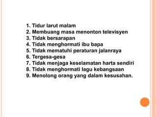 1. Tidur larut malam
2. Membuang masa menonton televisyen
3. Tidak bersarapan
4. Tidak menghormati ibu bapa
5. Tidak mematuhi peraturan jalanraya
6. Tergesa-gesa
7. Tidak menjaga keselamatan harta sendiri
8. Tidak menghormati lagu kebangsaan
9. Menolong orang yang dalam kesusahan.
 
