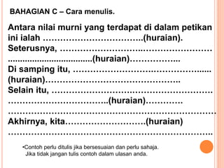 BAHAGIAN C – Cara menulis.
Antara nilai murni yang terdapat di dalam petikan
ini ialah ……………………………..(huraian).
Seterusnya, ………………………..……………………
...................................(huraian)……………...
Di samping itu, ……………………….……………......
(huraian)………………………………………..
Selain itu, ……………………….……………………….
……………………………..(huraian)………….
………………………………………………………………
Akhirnya, kita……………………….(huraian)
……………………………………………………………..
•Contoh perlu ditulis jika bersesuaian dan perlu sahaja.
Jika tidak jangan tulis contoh dalam ulasan anda.
 