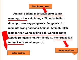 Aminah sedang membaca buku sambil
menunggu bas sekolahnya. Tiba-tiba beliau
dihampiri seorang pengemis. Pengemis itu
meminta wang daripada Aminah. Aminah telah
memberikan wang syiling baki wang sakunya
kepada pengemis itu. Pengemis itu mengucapkan
terima kasih sebelum pergi.
Menghargai masa
Belas kasihan
Menghargai jasa
 